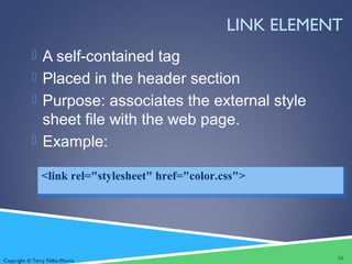 Copyright © Terry Felke-Morris
LINK ELEMENT
 A self-contained tag
 Placed in the header section
 Purpose: associates the external style
sheet file with the web page.
 Example:
33
<link rel="stylesheet" href="color.css">
 