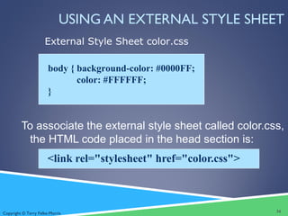 Copyright © Terry Felke-Morris
USING AN EXTERNAL STYLE SHEET
To associate the external style sheet called color.css,
the HTML code placed in the head section is:
<link rel="stylesheet" href="color.css">
body { background-color: #0000FF;
color: #FFFFFF;
}
External Style Sheet color.css
34
 