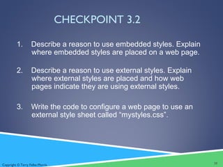 Copyright © Terry Felke-Morris
CHECKPOINT 3.2
1. Describe a reason to use embedded styles. Explain
where embedded styles are placed on a web page.
2. Describe a reason to use external styles. Explain
where external styles are placed and how web
pages indicate they are using external styles.
3. Write the code to configure a web page to use an
external style sheet called “mystyles.css”.
35
 