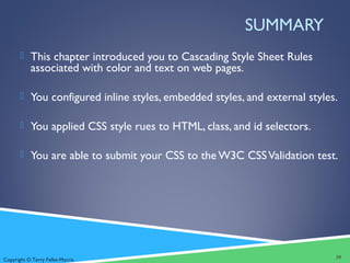 Copyright © Terry Felke-Morris
SUMMARY
 This chapter introduced you to Cascading Style Sheet Rules
associated with color and text on web pages.
 You configured inline styles, embedded styles, and external styles.
 You applied CSS style rues to HTML, class, and id selectors.
 You are able to submit your CSS to the W3C CSSValidation test.
39
 