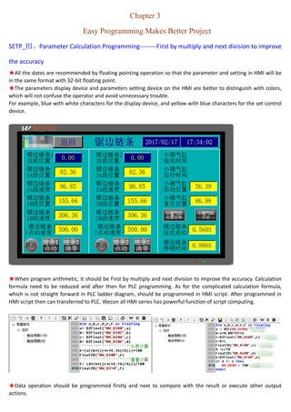 Chapter 3
Easy Programming Makes Better Project
SEPT_Ⅲ、Calculation Programming--------First by multiply to improve the accuracy
★All the data are recommended by floating format.
★Display and setting device on the HMI are better to distinguish with colors, which will not confuse the operators
and avoid unnecessary trouble.
For example, blue with white characters for display only, and yellow with blue characters for Setting.
★When performing arithmetic, it should be first by multiply to improve the accuracy. Calculation formula need to
be reduced before PLC programming. As for the complicated calculation formula, which is not straight forward in
PLC ladder diagram, should be programmed in HMI script. After programmed in HMI script then can transferred to
PLC. Wecon all HMI series has powerful function of script computing.
 