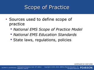 Prehospital Emergency Care, 10th
edition
Mistovich | Karren
Copyright © 2014, 2010, 2008 by Pearson Education, Inc.
All Rights Reserved
Scope of PracticeScope of Practice
• Sources used to define scope of
practice
 National EMS Scope of Practice Model
 National EMS Education Standards
 State laws, regulations, policies
continued on next slide
 