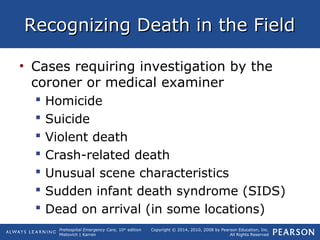 Prehospital Emergency Care, 10th
edition
Mistovich | Karren
Copyright © 2014, 2010, 2008 by Pearson Education, Inc.
All Rights Reserved
Recognizing Death in the FieldRecognizing Death in the Field
• Cases requiring investigation by the
coroner or medical examiner
 Homicide
 Suicide
 Violent death
 Crash-related death
 Unusual scene characteristics
 Sudden infant death syndrome (SIDS)
 Dead on arrival (in some locations)
 