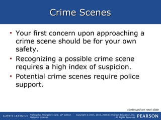 Prehospital Emergency Care, 10th
edition
Mistovich | Karren
Copyright © 2014, 2010, 2008 by Pearson Education, Inc.
All Rights Reserved
Crime ScenesCrime Scenes
• Your first concern upon approaching a
crime scene should be for your own
safety.
• Recognizing a possible crime scene
requires a high index of suspicion.
• Potential crime scenes require police
support.
continued on next slide
 