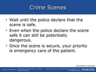 Prehospital Emergency Care, 10th
edition
Mistovich | Karren
Copyright © 2014, 2010, 2008 by Pearson Education, Inc.
All Rights Reserved
Crime ScenesCrime Scenes
• Wait until the police declare that the
scene is safe.
• Even when the police declare the scene
safe it can still be potentially
dangerous.
• Once the scene is secure, your priority
is emergency care of the patient.
continued on next slide
 