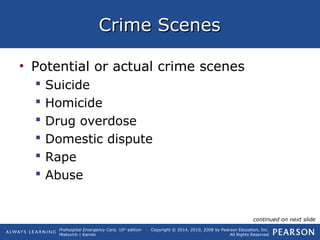 Prehospital Emergency Care, 10th
edition
Mistovich | Karren
Copyright © 2014, 2010, 2008 by Pearson Education, Inc.
All Rights Reserved
Crime ScenesCrime Scenes
• Potential or actual crime scenes
 Suicide
 Homicide
 Drug overdose
 Domestic dispute
 Rape
 Abuse
continued on next slide
 
