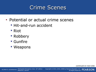 Prehospital Emergency Care, 10th
edition
Mistovich | Karren
Copyright © 2014, 2010, 2008 by Pearson Education, Inc.
All Rights Reserved
Crime ScenesCrime Scenes
• Potential or actual crime scenes
 Hit-and-run accident
 Riot
 Robbery
 Gunfire
 Weapons
continued on next slide
 