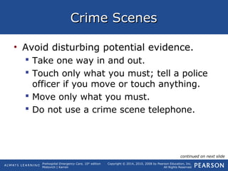 Prehospital Emergency Care, 10th
edition
Mistovich | Karren
Copyright © 2014, 2010, 2008 by Pearson Education, Inc.
All Rights Reserved
Crime ScenesCrime Scenes
• Avoid disturbing potential evidence.
 Take one way in and out.
 Touch only what you must; tell a police
officer if you move or touch anything.
 Move only what you must.
 Do not use a crime scene telephone.
continued on next slide
 
