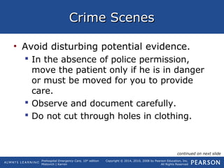 Prehospital Emergency Care, 10th
edition
Mistovich | Karren
Copyright © 2014, 2010, 2008 by Pearson Education, Inc.
All Rights Reserved
Crime ScenesCrime Scenes
• Avoid disturbing potential evidence.
 In the absence of police permission,
move the patient only if he is in danger
or must be moved for you to provide
care.
 Observe and document carefully.
 Do not cut through holes in clothing.
continued on next slide
 