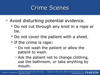 Prehospital Emergency Care, 10th
edition
Mistovich | Karren
Copyright © 2014, 2010, 2008 by Pearson Education, Inc.
All Rights Reserved
Crime ScenesCrime Scenes
• Avoid disturbing potential evidence.
 Do not cut through any knot in a rope or
tie.
 Do not cover the patient with a sheet.
 If the crime is rape:
• Do not wash the patient or allow the
patient to wash.
• Ask the patient not to change clothing,
use the bathroom, or take anything by
mouth.
 
