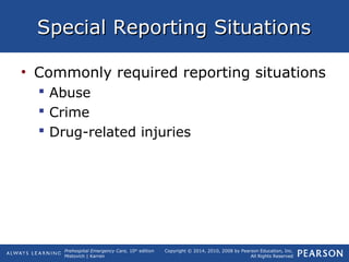 Prehospital Emergency Care, 10th
edition
Mistovich | Karren
Copyright © 2014, 2010, 2008 by Pearson Education, Inc.
All Rights Reserved
Special Reporting SituationsSpecial Reporting Situations
• Commonly required reporting situations
 Abuse
 Crime
 Drug-related injuries
 