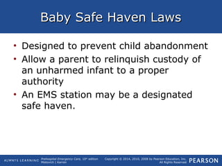 Prehospital Emergency Care, 10th
edition
Mistovich | Karren
Copyright © 2014, 2010, 2008 by Pearson Education, Inc.
All Rights Reserved
Baby Safe Haven LawsBaby Safe Haven Laws
• Designed to prevent child abandonment
• Allow a parent to relinquish custody of
an unharmed infant to a proper
authority
• An EMS station may be a designated
safe haven.
 