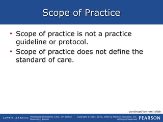 Prehospital Emergency Care, 10th
edition
Mistovich | Karren
Copyright © 2014, 2010, 2008 by Pearson Education, Inc.
All Rights Reserved
Scope of PracticeScope of Practice
• Scope of practice is not a practice
guideline or protocol.
• Scope of practice does not define the
standard of care.
continued on next slide
 