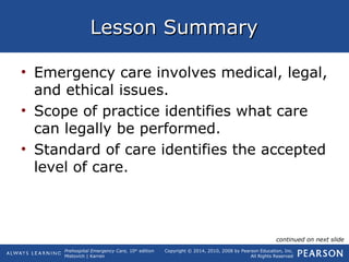 Prehospital Emergency Care, 10th
edition
Mistovich | Karren
Copyright © 2014, 2010, 2008 by Pearson Education, Inc.
All Rights Reserved
Lesson SummaryLesson Summary
• Emergency care involves medical, legal,
and ethical issues.
• Scope of practice identifies what care
can legally be performed.
• Standard of care identifies the accepted
level of care.
continued on next slide
 