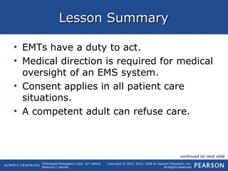Prehospital Emergency Care, 10th
edition
Mistovich | Karren
Copyright © 2014, 2010, 2008 by Pearson Education, Inc.
All Rights Reserved
Lesson SummaryLesson Summary
• EMTs have a duty to act.
• Medical direction is required for medical
oversight of an EMS system.
• Consent applies in all patient care
situations.
• A competent adult can refuse care.
continued on next slide
 
