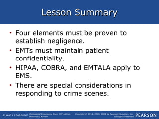 Prehospital Emergency Care, 10th
edition
Mistovich | Karren
Copyright © 2014, 2010, 2008 by Pearson Education, Inc.
All Rights Reserved
Lesson SummaryLesson Summary
• Four elements must be proven to
establish negligence.
• EMTs must maintain patient
confidentiality.
• HIPAA, COBRA, and EMTALA apply to
EMS.
• There are special considerations in
responding to crime scenes.
 
