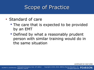 Prehospital Emergency Care, 10th
edition
Mistovich | Karren
Copyright © 2014, 2010, 2008 by Pearson Education, Inc.
All Rights Reserved
Scope of PracticeScope of Practice
• Standard of care
 The care that is expected to be provided
by an EMT
 Defined by what a reasonably prudent
person with similar training would do in
the same situation
continued on next slide
 