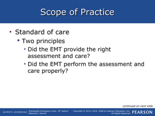 Prehospital Emergency Care, 10th
edition
Mistovich | Karren
Copyright © 2014, 2010, 2008 by Pearson Education, Inc.
All Rights Reserved
Scope of PracticeScope of Practice
• Standard of care
 Two principles
• Did the EMT provide the right
assessment and care?
• Did the EMT perform the assessment and
care properly?
continued on next slide
 