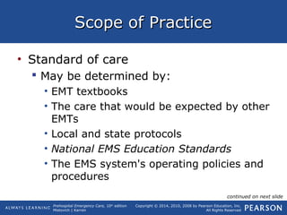 Prehospital Emergency Care, 10th
edition
Mistovich | Karren
Copyright © 2014, 2010, 2008 by Pearson Education, Inc.
All Rights Reserved
Scope of PracticeScope of Practice
• Standard of care
 May be determined by:
• EMT textbooks
• The care that would be expected by other
EMTs
• Local and state protocols
• National EMS Education Standards
• The EMS system's operating policies and
procedures
continued on next slide
 