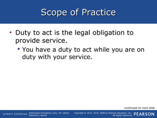 Prehospital Emergency Care, 10th
edition
Mistovich | Karren
Copyright © 2014, 2010, 2008 by Pearson Education, Inc.
All Rights Reserved
Scope of PracticeScope of Practice
• Duty to act is the legal obligation to
provide service.
 You have a duty to act while you are on
duty with your service.
continued on next slide
 