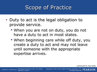 Prehospital Emergency Care, 10th
edition
Mistovich | Karren
Copyright © 2014, 2010, 2008 by Pearson Education, Inc.
All Rights Reserved
Scope of PracticeScope of Practice
• Duty to act is the legal obligation to
provide service.
 When you are not on duty, you do not
have a duty to act in most states.
 When beginning care while off duty, you
create a duty to act and may not leave
until someone with the appropriate
expertise arrives.
continued on next slide
 