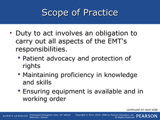 Prehospital Emergency Care, 10th
edition
Mistovich | Karren
Copyright © 2014, 2010, 2008 by Pearson Education, Inc.
All Rights Reserved
Scope of PracticeScope of Practice
• Duty to act involves an obligation to
carry out all aspects of the EMT's
responsibilities.
 Patient advocacy and protection of
rights
 Maintaining proficiency in knowledge
and skills
 Ensuring equipment is available and in
working order
continued on next slide
 