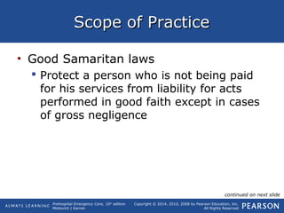 Prehospital Emergency Care, 10th
edition
Mistovich | Karren
Copyright © 2014, 2010, 2008 by Pearson Education, Inc.
All Rights Reserved
Scope of PracticeScope of Practice
• Good Samaritan laws
 Protect a person who is not being paid
for his services from liability for acts
performed in good faith except in cases
of gross negligence
continued on next slide
 