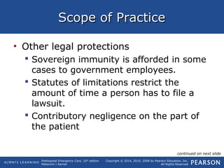 Prehospital Emergency Care, 10th
edition
Mistovich | Karren
Copyright © 2014, 2010, 2008 by Pearson Education, Inc.
All Rights Reserved
Scope of PracticeScope of Practice
• Other legal protections
 Sovereign immunity is afforded in some
cases to government employees.
 Statutes of limitations restrict the
amount of time a person has to file a
lawsuit.
 Contributory negligence on the part of
the patient
continued on next slide
 