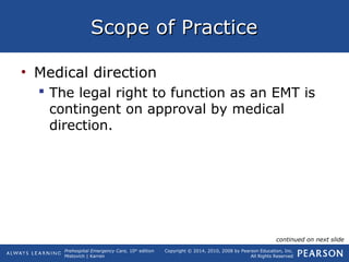 Prehospital Emergency Care, 10th
edition
Mistovich | Karren
Copyright © 2014, 2010, 2008 by Pearson Education, Inc.
All Rights Reserved
Scope of PracticeScope of Practice
• Medical direction
 The legal right to function as an EMT is
contingent on approval by medical
direction.
continued on next slide
 