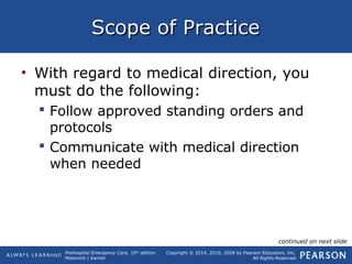 Prehospital Emergency Care, 10th
edition
Mistovich | Karren
Copyright © 2014, 2010, 2008 by Pearson Education, Inc.
All Rights Reserved
Scope of PracticeScope of Practice
• With regard to medical direction, you
must do the following:
 Follow approved standing orders and
protocols
 Communicate with medical direction
when needed
continued on next slide
 