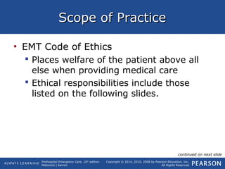 Prehospital Emergency Care, 10th
edition
Mistovich | Karren
Copyright © 2014, 2010, 2008 by Pearson Education, Inc.
All Rights Reserved
Scope of PracticeScope of Practice
• EMT Code of Ethics
 Places welfare of the patient above all
else when providing medical care
 Ethical responsibilities include those
listed on the following slides.
continued on next slide
 