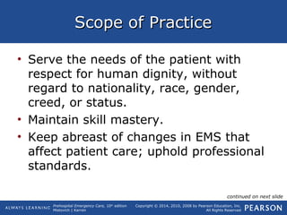 Prehospital Emergency Care, 10th
edition
Mistovich | Karren
Copyright © 2014, 2010, 2008 by Pearson Education, Inc.
All Rights Reserved
Scope of PracticeScope of Practice
• Serve the needs of the patient with
respect for human dignity, without
regard to nationality, race, gender,
creed, or status.
• Maintain skill mastery.
• Keep abreast of changes in EMS that
affect patient care; uphold professional
standards.
continued on next slide
 