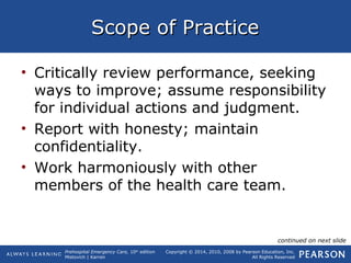Prehospital Emergency Care, 10th
edition
Mistovich | Karren
Copyright © 2014, 2010, 2008 by Pearson Education, Inc.
All Rights Reserved
Scope of PracticeScope of Practice
• Critically review performance, seeking
ways to improve; assume responsibility
for individual actions and judgment.
• Report with honesty; maintain
confidentiality.
• Work harmoniously with other
members of the health care team.
continued on next slide
 