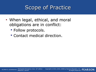 Prehospital Emergency Care, 10th
edition
Mistovich | Karren
Copyright © 2014, 2010, 2008 by Pearson Education, Inc.
All Rights Reserved
Scope of PracticeScope of Practice
• When legal, ethical, and moral
obligations are in conflict:
 Follow protocols.
 Contact medical direction.
 