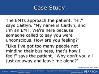 Prehospital Emergency Care, 10th
edition
Mistovich | Karren
Copyright © 2014, 2010, 2008 by Pearson Education, Inc.
All Rights Reserved
Case StudyCase Study
The EMTs approach the patient. "Hi,"
says Caitlyn. "My name is Caitlyn, and
I'm an EMT. We're here because
someone called to say you were
unconscious. How are you feeling?"
"Like I've got too many people not
minding their business, that's how I
feel!" says the patient. "Why don't you all
just go away and leave me alone?"
continued on next slide
 