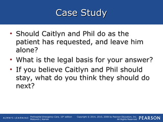 Prehospital Emergency Care, 10th
edition
Mistovich | Karren
Copyright © 2014, 2010, 2008 by Pearson Education, Inc.
All Rights Reserved
Case StudyCase Study
• Should Caitlyn and Phil do as the
patient has requested, and leave him
alone?
• What is the legal basis for your answer?
• If you believe Caitlyn and Phil should
stay, what do you think they should do
next?
 