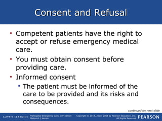 Prehospital Emergency Care, 10th
edition
Mistovich | Karren
Copyright © 2014, 2010, 2008 by Pearson Education, Inc.
All Rights Reserved
Consent and RefusalConsent and Refusal
• Competent patients have the right to
accept or refuse emergency medical
care.
• You must obtain consent before
providing care.
• Informed consent
 The patient must be informed of the
care to be provided and its risks and
consequences.
continued on next slide
 