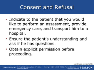 Prehospital Emergency Care, 10th
edition
Mistovich | Karren
Copyright © 2014, 2010, 2008 by Pearson Education, Inc.
All Rights Reserved
Consent and RefusalConsent and Refusal
• Indicate to the patient that you would
like to perform an assessment, provide
emergency care, and transport him to a
hospital.
• Ensure the patient's understanding and
ask if he has questions.
• Obtain explicit permission before
proceeding.
continued on next slide
 