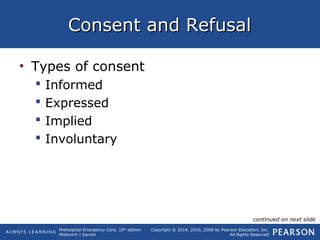 Prehospital Emergency Care, 10th
edition
Mistovich | Karren
Copyright © 2014, 2010, 2008 by Pearson Education, Inc.
All Rights Reserved
Consent and RefusalConsent and Refusal
• Types of consent
 Informed
 Expressed
 Implied
 Involuntary
continued on next slide
 