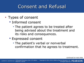 Prehospital Emergency Care, 10th
edition
Mistovich | Karren
Copyright © 2014, 2010, 2008 by Pearson Education, Inc.
All Rights Reserved
Consent and RefusalConsent and Refusal
• Types of consent
 Informed consent
• The patient agrees to be treated after
being advised about the treatment and
its risks and consequences.
 Expressed consent
• The patient's verbal or nonverbal
confirmation that he agrees to treatment.
continued on next slide
 
