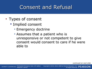 Prehospital Emergency Care, 10th
edition
Mistovich | Karren
Copyright © 2014, 2010, 2008 by Pearson Education, Inc.
All Rights Reserved
Consent and RefusalConsent and Refusal
• Types of consent
 Implied consent
• Emergency doctrine
• Assumes that a patient who is
unresponsive or not competent to give
consent would consent to care if he were
able to
continued on next slide
 