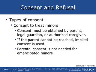Prehospital Emergency Care, 10th
edition
Mistovich | Karren
Copyright © 2014, 2010, 2008 by Pearson Education, Inc.
All Rights Reserved
Consent and RefusalConsent and Refusal
• Types of consent
 Consent to treat minors
• Consent must be obtained by parent,
legal guardian, or authorized caregiver.
• If the parent cannot be reached, implied
consent is used.
• Parental consent is not needed for
emancipated minors.
continued on next slide
 