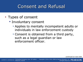 Prehospital Emergency Care, 10th
edition
Mistovich | Karren
Copyright © 2014, 2010, 2008 by Pearson Education, Inc.
All Rights Reserved
Consent and RefusalConsent and Refusal
• Types of consent
 Involuntary consent
• Applies to mentally incompetent adults or
individuals in law enforcement custody
• Consent is obtained from a third party,
such as a legal guardian or law
enforcement officer.
continued on next slide
 
