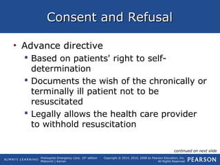 Prehospital Emergency Care, 10th
edition
Mistovich | Karren
Copyright © 2014, 2010, 2008 by Pearson Education, Inc.
All Rights Reserved
Consent and RefusalConsent and Refusal
• Advance directive
 Based on patients' right to self-
determination
 Documents the wish of the chronically or
terminally ill patient not to be
resuscitated
 Legally allows the health care provider
to withhold resuscitation
continued on next slide
 