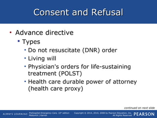 Prehospital Emergency Care, 10th
edition
Mistovich | Karren
Copyright © 2014, 2010, 2008 by Pearson Education, Inc.
All Rights Reserved
Consent and RefusalConsent and Refusal
• Advance directive
 Types
• Do not resuscitate (DNR) order
• Living will
• Physician's orders for life-sustaining
treatment (POLST)
• Health care durable power of attorney
(health care proxy)
continued on next slide
 