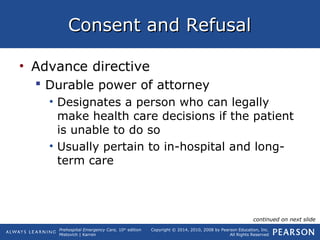 Prehospital Emergency Care, 10th
edition
Mistovich | Karren
Copyright © 2014, 2010, 2008 by Pearson Education, Inc.
All Rights Reserved
Consent and RefusalConsent and Refusal
• Advance directive
 Durable power of attorney
• Designates a person who can legally
make health care decisions if the patient
is unable to do so
• Usually pertain to in-hospital and long-
term care
continued on next slide
 