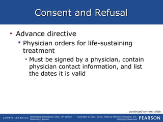 Prehospital Emergency Care, 10th
edition
Mistovich | Karren
Copyright © 2014, 2010, 2008 by Pearson Education, Inc.
All Rights Reserved
Consent and RefusalConsent and Refusal
• Advance directive
 Physician orders for life-sustaining
treatment
• Must be signed by a physician, contain
physician contact information, and list
the dates it is valid
continued on next slide
 
