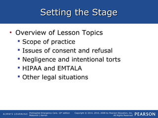 Prehospital Emergency Care, 10th
edition
Mistovich | Karren
Copyright © 2014, 2010, 2008 by Pearson Education, Inc.
All Rights Reserved
Setting the StageSetting the Stage
• Overview of Lesson Topics
 Scope of practice
 Issues of consent and refusal
 Negligence and intentional torts
 HIPAA and EMTALA
 Other legal situations
 