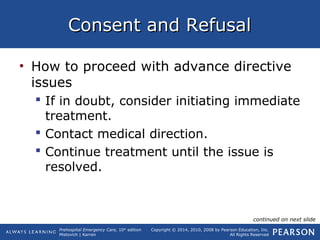 Prehospital Emergency Care, 10th
edition
Mistovich | Karren
Copyright © 2014, 2010, 2008 by Pearson Education, Inc.
All Rights Reserved
Consent and RefusalConsent and Refusal
• How to proceed with advance directive
issues
 If in doubt, consider initiating immediate
treatment.
 Contact medical direction.
 Continue treatment until the issue is
resolved.
continued on next slide
 