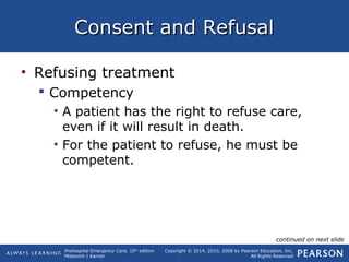 Prehospital Emergency Care, 10th
edition
Mistovich | Karren
Copyright © 2014, 2010, 2008 by Pearson Education, Inc.
All Rights Reserved
Consent and RefusalConsent and Refusal
• Refusing treatment
 Competency
• A patient has the right to refuse care,
even if it will result in death.
• For the patient to refuse, he must be
competent.
continued on next slide
 